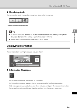 Page 1373-21
How to Operate VB-C60 Viewer
VB-C60 Viewer
„Receiving Audio 
You can receive audio through the microphone attached to the camera.
Click this button to receive audio.
Displaying Information
Viewer information, warning messages, etc., are shown.
„Information Messages
An information message is indicated by a blue icon.
An information message appears when a camera operation has been successful.
Help messages on various buttons, pull-down lists, etc., and pan, tilt and zoom information, 
frame rate...