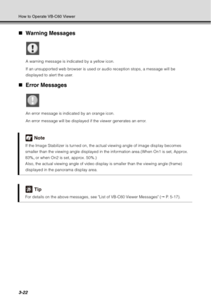 Page 1383-22
How to Operate VB-C60 Viewer
„Warning Messages
A warning message is indicated by a yellow icon.
If an unsupported web browser is used or audio reception stops, a message will be 
displayed to alert the user.
„Error Messages
An error message is indicated by an orange icon.
An error message will be displayed if the viewer generates an error.
Note
If the Image Stabilizer  is turned on, the actual viewing angle of image display becomes 
smaller than the viewing angle displayed in the information...