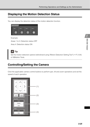 Page 1413-25
Performing Operations and Settings as the Administrator
VB-C60 Viewer
Displaying the Motion Detection Status
You can display the detection status of the motion detection function.Example:
Areas 1 to 3: Detection status OFF
Area 4: Detection status ON
Controlling/Setting the Camera
Click the applicable camera control buttons to perform pan, tilt and zoom operations and set the 
speed of each operation.
Tip
Set the motion detection options beforehand using Motion Detection Setting Tool (  P. 2-34)...