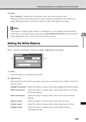 Page 1453-29
Performing Operations and Settings as the Administrator
VB-C60 Viewer
(6) [Gain]When [ Manual] is selected as the exposure mode, set a desired value of gain.
Moving the slider to the left decreases the ga in (sensitivity to brightness) and darkens the 
image. Moving the slider to the right increases the gain and brightens the image.
Setting the White Balance 
Select a desired white balance setting from [ Auto], [Light Source ] and [Lock].
(1) [Auto] The white balance is adjusted automatically.
(2)...