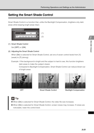Page 1473-31
Performing Operations and Settings as the Administrator
VB-C60 Viewer
Setting the Smart Shade Control 
Smart Shade Control is a function that, unlike the Backlight Compensation, brightens only dark 
areas while keeping bright areas intact.
(1) Smart Shade ControlSet [ OFF] or [ON ].
(2) Adjusting the Smart Shade Control When [ On] is selected for Smart Shade Control, set one of seven control levels from [ 1] 
(weak) to [ 7] (strong).
Example:  If the background is bright and the subject is hard to...