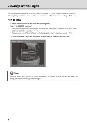 Page 1524-4
Viewing Sample Pages
This camera stores sample pages for video distribution. You can view the sample pages by 
following the procedure below. Use these samples as a reference when creating a Web page.
How to View
1. Launch the Web browser and enter the following URI: http://192.168.100.1
/sample/
* The underlined portion is an example of IP address. In reality, the customer must enter the IP address set for the camera (  P.  1 - 8 ) .
* You can also select Sample Page on the top page to view the...