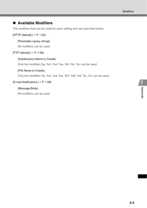 Page 1675-3
Modifiers
Appendix
„Available Modifiers
The modifiers that can be used for each setting item are specified below.
[HTTP Upload] (  P. 1-25)
[Parameter (query string)]
All modifiers can be used.
[FTP Upload] (  P. 1-26)
[Subdirectory Name to Create]
Only the modifiers %y, %m, %d, %w, %H, %h, %n can be used.
[File Name to Create]
Only the modifiers %y, %m, %d, %w, %H, %M, %S, %s, %n can be used.
[E-mail Notification] (  P. 1-28)
[Message Body]
All modifiers can be used. 