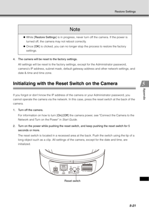Page 1855-21
Restore Settings
Appendix
4. The camera will be reset to the factory settings.All settings will be reset to the factory settings, except for the Administrator password, 
cameras IP address, subnet mask, default gateway address and other network settings, and 
date & time and time zone.
Initializing with the Reset Switch on the Camera
If you forgot or dont know the IP address of the camera or your Administrator password, you 
cannot operate the camera via the network. In this case, press the reset...