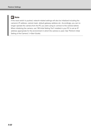 Page 1865-22
Restore Settings
Note
If the reset switch is pushed, network-related settings will also be initialized including the 
cameras IP address, subnet mask, default gateway address etc. Accordingly, you can no 
longer operate the camera from the PC you were using to connect to the camera before. 
When initializing the camera, use VB Initial Setting Tool installed in your PC to set an IP 
address appropriate for the environment in which the camera is used. See Perform Initial 
Setting of the Camera (...