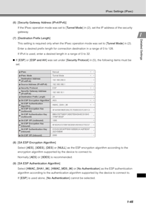 Page 611-45
IPsec Settings (IPsec)
1
1Detailed Settings
(6) [Security Gateway Address (IPv4/IPv6)]
If the IPsec operation mode was set to [ Tunnel Mode] in (2), set the IP address of the security 
gateway.
(7) [Destination Prefix Length] This setting is required only when the IPsec operation mode was set to [ Tunnel Mode] in (2).
Enter a desired prefix length for connection destination in a range of 0 to 128.
If IPv4 is used, enter a desired length in a range of 0 to 32.
„ If [ ESP ] or [ ESP and AH ] was set...