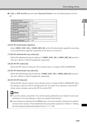 Page 631-47
IPsec Settings (IPsec)
1
1Detailed Settings
„
If [ AH ] or [ESP and AH ] was set under [Security Protocol ] in (5), the following items must be 
set.
(16)[SA AH Authentication Algorithm]
Select [ HMAC_SHA1_96 ] or [HMAC_MD5_96] as the AH authentication algorithm according 
to the authentication algorithm supported by the device to connect to.
(17)[SA AH Authentication key (outbound)]
Set the SA authentication key for outbound. If [ HMAC_SHA1_96] or [HMAC_MD5_96 ] was set in 
(16), set a 160-bit or...