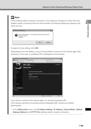 Page 651-49
Setting the Items Requiring Rebooting (Reboot Item)
1
1Detailed Settings
Note
These settings relate to network connection. If any setting is changed to a value that may 
disable camera connection from the active browser, the following dialog box appears and 
alerts the user.
To apply the new setting, click [
OK].
Depending on the new setting, it may not be possible to connect to the camera again after 
rebooting. In this case, a candidate URI is displayed as shown below,
If you want to connect to...