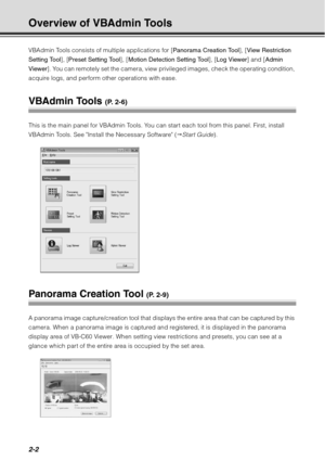 Page 682-2
Overview of VBAdmin Tools
VBAdmin Tools consists of multiple applications for [Panorama Creation Tool], [View Restriction 
Setting Tool], [ Preset Setting Tool ], [Motion Detection Setting Tool ], [Log Viewer ] and [Admin 
Viewer ]. You can remotely set the camera, view priv ileged images, check the operating condition, 
acquire logs, and perform other operations with ease.
VBAdmin Tools (P. 2-6)
This is the main panel for VBAdmin Tools. You can start each tool from this panel. First, install...