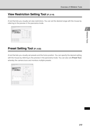Page 692-3
Overview of VBAdmin Tools
VBAdmin Tools
View Restriction Setting Tool (P. 2-14)
A tool that lets you visually set view restrictions. You can set the desired range with the mouse by 
referring to the preview in the panorama mode. 
Preset Setting Tool (P. 2-22)
A tool that lets you visually set presets and the home position. You can specify the desired setting 
with the mouse by referring to the preview in the panorama mode. You can also set [Preset Tour] 
whereby the camera tours and monitors multiple...