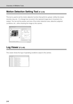 Page 702-4
Overview of VBAdmin Tools
Motion Detection Setting Tool (P. 2-34)
This tool is used to set the motion detection function that performs upload, notifies the viewer, 
records a log, etc., if a change has occurred in the captured image due to movement of a 
subject. You can set the position and size of the motion detection area, detection judgment 
conditions, etc., while checking the image on the camera.
Log Viewer (P. 2-45)
This viewer shows the logs of operating conditions output to the camera. 