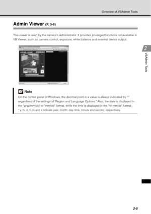 Page 712-5
Overview of VBAdmin Tools
VBAdmin Tools
Admin Viewer (P. 3-6)
This viewer is used by the cameras Administrator. It provides privileged functions not available in 
VB Viewer, such as camera control, exposure, white balance and external device output.
Note
On the control panel of Windows, the decimal point in a value is always indicated by . 
regardless of the settings of Region and Language Options. Also, the date is displayed in 
the yyyy/mm/dd or mm/dd format, while the time is displayed in the...