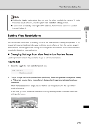 Page 832-17
View Restriction Setting Tool
VBAdmin Tools
Setting View Restrictions 
You can set view restrictions by entering values in the view restriction setting entry boxes, or by 
changing the current settings in the view restriction preview frame or from the camera angle in 
Admin Viewer. Select appropriate settings according to the environment in which the camera is 
operated or based on your preference. 
„Changing Settings from View Restriction Preview Frame 
Use the preview frame on the panorama image...