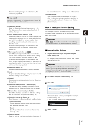 Page 107Intelligent Function Setting Tool
107
6
Admin Tools
If camera control privileges are not obtained, this 
function is grayed out.
(10)[Detection Settings]
Show the [Detection Settings] dialog box (p. 113). 
This dialog box allows you to reduce the effects of 
lighting changes.
(11)[Lock camera position] checkbox 
Select this checkbox to move the camera position to a 
preset position selected from the preset selection box 
and lock it there. Lock the camera position when 
specifying detection settings to...