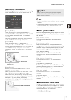 Page 113Intelligent Function Setting Tool
113
6
Admin Tools
Detect criteria for [Passing Detection]
Set the passing direction and decision point of the moving 
object for the detection line that the moving object will 
cross.
[Passing Direction]
Select the direction for moving objects to pass the 
detection line. When an object that moves in the selected 
direction passes the detection line, “line crossed” is 
detected.
A preview display shows the selected passing direction 
on the detection line in the image...