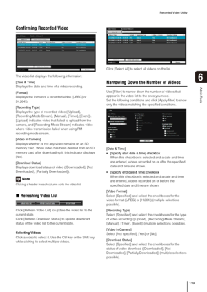 Page 119Recorded Video Utility
119
6
Admin Tools
Confirming Recorded Video
The video list displays the following information:
[Date & Time]
Displays the date and time of a video recording.
[Format]
Displays the format of a recorded video ([JPEG] or 
[H.264]).
[Recording Type]
Displays the type of recorded video ([Upload], 
[Recording-Mode Stream], [Manual], [Timer], [Event]).
[Upload] indicates video that failed to upload from the 
camera, and [Recording-Mode Stream] indicates video 
where video transmission...