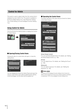 Page 122122
This panel is used to adjust video from the camera that is 
displayed by each Admin Tool. The panel is available to 
the Privacy Mask Setting Tool, View Restriction Setting 
Tool, Preset Setting Tool and Intelligent Function Setting 
Tool.
Using Control for Admin
Click the [Control for Admin] button to display the Control 
for Admin Panel.
„Opening/Closing Control Items
Clicking the title of a control item will open or close the 
setting items.
You can display the Control for Admin Panel and open the...