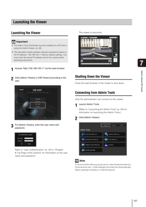 Page 127127
7
Admin Viewer/VB Viewer
Launching the Viewer
Refer to “User Authentication” (p. 42) in “Chapter 
4Top Page of the Camera” for information on the user 
name and password.The viewer is launched. 
Shutting Down the Viewer
Close the web browser in the viewer to shut down. 
Connecting from Admin Tools
Only the administrator can connect to this viewer. 
(Refer to “Launching the Admin Tools” (p. 84) for 
information on launching the Admin Tools.) 
Note
In environments without a proxy server, select...