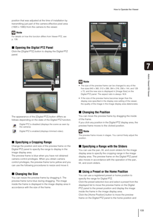 Page 133How to Operate the Viewer
133
Admin Viewer/VB Viewer
7
position that was adjusted at the time of installation by 
transmitting just part of the camera effective pixel area 
(1920 x 1080) from the camera to the viewer.
Note
For details on how this function differs from Viewer PTZ, see 
p. 138.
„Opening the Digital PTZ Panel
Click the [Digital PTZ] button to display the Digital PTZ 
panel.
The appearance of the [Digital PTZ] button differs as 
follows depending on the state of the Digital PTZ function....