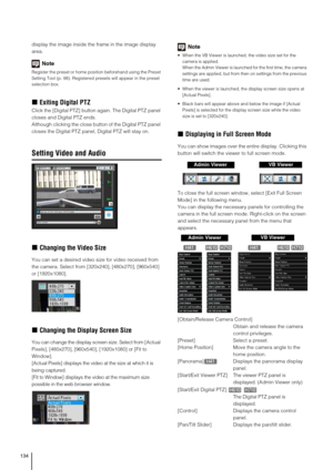 Page 134134
display the image inside the frame in the image display 
area.
Note
Register the preset or home position beforehand using the Preset 
Setting Tool (p. 98). Registered presets will appear in the preset 
selection box.
„Exiting Digital PTZ
Click the [Digital PTZ] button again. The Digital PTZ panel 
closes and Digital PTZ ends.
Although clicking the close button of the Digital PTZ panel 
closes the Digital PTZ panel, Digital PTZ will stay on.
Setting Video and Audio
„Changing the Video Size
You can set...