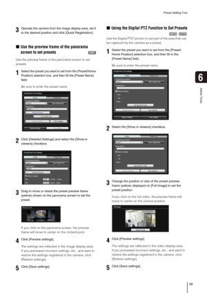 Page 99Preset Setting Tool
99
6
Admin Tools
„Use the preview frame of the panorama 
screen to set presets
Use the preview frame of the panorama screen to set 
presets. 
Be sure to enter the preset name. 
If you click on the panorama screen, the preview 
frame will move to center on the clicked point.
The settings are reflected in the image display area. 
If you previewed incorrect settings, etc., and want to 
restore the settings registered in the camera, click 
[Restore settings].
„Using the Digital PTZ...