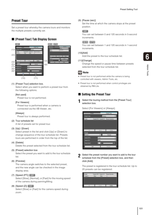 Page 101Preset Setting Tool
101
6
Admin Tools
Preset Tour
Set a preset tour whereby the camera tours and monitors 
the multiple presets currently set. 
„[Preset Tour] Tab Display Screen
(1) [Preset Tour] selection box. 
Select when you want to perform a preset tour from 
the following options. 
[Not used]
Preset tour is not performed. 
[For Viewers]
Preset tour is performed when a camera is 
connected via the VB Viewer, etc. 
[Always]
Preset tour is always performed. 
(2) Tour schedule list
A list of presets set...