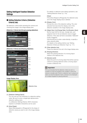 Page 109Intelligent Function Setting Tool
109
6
Admin Tools
Setting Intelligent Function Detection 
Settings
„Setting Detection Criteria ([Detection 
Criteria] tab)
Set detection criteria while operating the camera and 
checking the image in the image display area.
(1) [Detection Settings Name]
You can use up to 64 characters in a detection setting 
name. Be sure to enter a single-byte alphanumeric 
detection setting name.
In a [Detection Settings Name], ASCII characters 
(spaces or printable characters) can be...