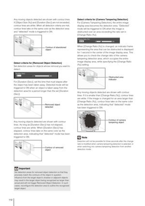 Page 112112
Any moving objects detected are shown with contour lines.
If [Object Size (%)] and [Duration (Sec)] are not exceeded, 
contour lines are white. When all detection criteria are met, 
contour lines take on the same color as the detection area 
and “detected” mode is triggered to ON.
Detect criteria for [Removed Object Detection]
Set detection areas for objects whose removal you want to 
detect.
For [Duration (Sec)], set the time that must elapse after 
the object has been taken away. Detected mode will...