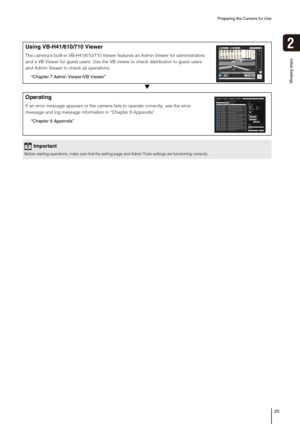 Page 25Preparing the Camera for Use
25
2
Initial Settings
▼
Using VB-H41/610/710 Viewer
The cameras built-in VB-H41/610/710 Viewer features an Admin Viewer for administrators 
and a VB Viewer for guest users. Use the VB viewer to check distribution to guest users 
and Admin Viewer to check all operations.
“Chapter 7 Admin Viewer/VB Viewer”
Operating
If an error message appears or the camera fails to operate correctly, see the error 
message and log message information in “Chapter 8 Appendix”.
“Chapter 8...