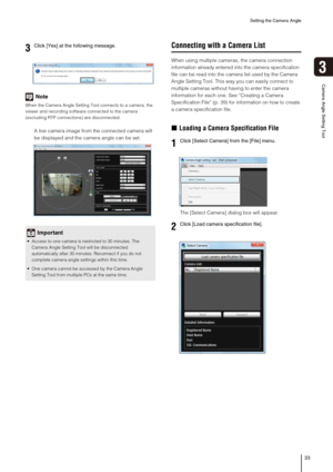 Page 33Setting the Camera Angle
33
3
Camera Angle Setting Tool
Note
When the Camera Angle Setting Tool connects to a camera, the 
viewer and recording software connected to the camera 
(excluding RTP connections) are disconnected. 
A live camera image from the connected camera will 
be displayed and the camera angle can be set. 
Connecting with a Camera List
When using multiple cameras, the camera connection 
information already entered into the camera specification 
file can be read into the camera list used...