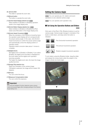 Page 37Setting the Camera Angle
37
3
Camera Angle Setting Tool
(9) [Zoom] slider
The slider to operate the zoom ratio.
(10)[Zoom] button
The button to operate the zoom ratio.
(11)
[Control Assist Display] selection box
Select whether to [Enable] or [Disable] operation 
assist in the image display area.
(12)
[Control Button Display] selection box 
Select whether to [Enable] or [Disable] the [Pan] 
button and [Tilt] button in the image display area.
(13)[
Control Assist Correction]
When the orientation of the...