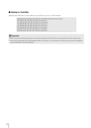 Page 4040
„Entering in a Text Editor
Separate each field with a comma. When you save the file, use the .csv file extension. 
RegisterName,HostName,PortNumber,UserName,Password,ConnectType
B1F VB-H710F,192.168.100.1,80,root,camera1,0
1Fa VB-H610VE,192.168.100.2,80,root,camera2,0
1Fb VB-H610D,192.168.100.3,80,root,camera3,0
2Fa VB-H610D,192.168.100.4,80,root,camera4,0
2Fb VB-H610D,192.168.100.5,80,root,camera5,0
3Fa VB-H710F,192.168.100.6,80,root,camera6,0
R VB-H610VE,192.168.100.7,443,root,camera7,0
Important...