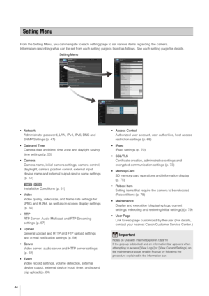 Page 4444
From the Setting Menu, you can navigate to each setting page to set various items regarding the camera. 
Information describing what can be set from each setting page is listed as follows. See each setting page for details. 

Administrator password, LAN, IPv4, IPv6, DNS and 
SNMP Settings (p. 47) 
 Date and Time
Camera date and time, time zone and daylight saving 
time settings (p. 50) 
 Camera
Camera name, initial camera settings, camera control, 
day/night, camera position control, external input...