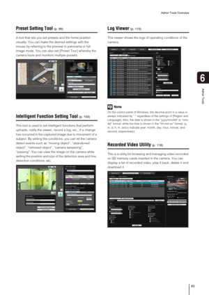 Page 83Admin Tools Overview
83
6
Admin Tools
Preset Setting Tool
A tool that lets you set presets and the home position 
visually. You can make the desired settings with the 
mouse by referring to the preview in panorama or full 
image mode. You can also set [Preset Tour] whereby the 
camera tours and monitors multiple presets. 
Intelligent Function Setting Tool
This tool is used to set intelligent functions that perform 
uploads, notify the viewer, record a log, etc., if a change 
has occurred in the captured...