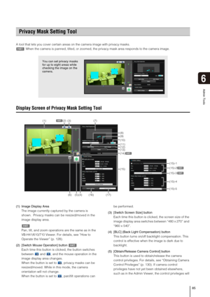 Page 8585
Admin Tools
6
A tool that lets you cover certain areas on the camera image with privacy masks.
When the camera is panned, tilted, or zoomed, the privacy mask area responds to the camera image. 
Display Screen of Privacy Mask Setting Tool
(1) Image Display Area
The image currently captured by the camera is 
shown.  Privacy masks can be resized/moved in the 
image display area. 
Pan, tilt, and zoom operations are the same as in the 
VB-H41/610/710 Viewer. For details, see “How to 
Operate the Viewer”...