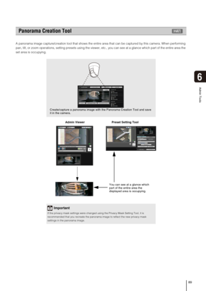Page 8989
Admin Tools
6
A panorama image capture/creation tool that shows the entire area that can be captured by this camera. When performing 
pan, tilt, or zoom operations, setting presets using the viewer, etc., you can see at a glance which part of the entire area the 
set area is occupying.
  Admin Viewer                                 Preset Setting Tool 
Panorama Creation Tool
Important
If the privacy mask settings were changed using the Privacy Mask Setting Tool, it is 
recommended that you recreate...