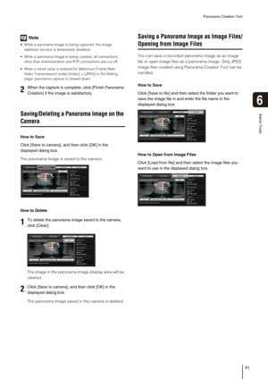 Page 91Panorama Creation Tool
91
6
Admin Tools
Note
 While a panorama image is being captured, the image 
stabilizer function is temporarily disabled. 
 While a panorama image is being created, all connections 
other than Administrators and RTP connections are cut off.
 When a small value is entered for [Maximum Frame Rate: 
Video Transmission] under [Video] > [JPEG] in the Setting 
page, panorama capture is slowed down. 
Saving/Deleting a Panorama Image on the 
Camera
How to Save
Click [Save to camera], and...