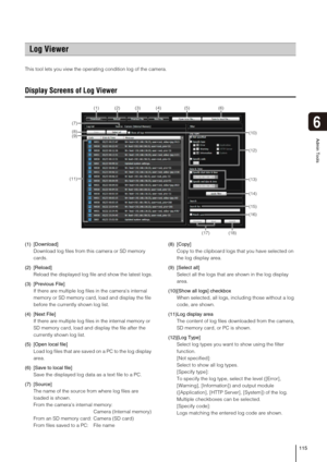 Page 115115
Admin Tools
6
This tool lets you view the operating condition log of the camera. 
Display Screens of Log Viewer
(1) [Download] 
Download log files from this camera or SD memory 
cards.
(2) [Reload] 
Reload the displayed log file and show the latest logs.
(3) [Previous File] 
If there are multiple log files in the cameras internal 
memory or SD memory card, load and display the file 
before the currently shown log list.
(4) [Next File] 
If there are multiple log files in the internal memory or 
SD...