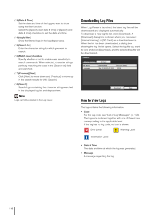 Page 116116
(13)[Date & Time]
Set the date and time of the log you want to show 
using the filter function. 
Select the [Specify start date & time] or [Specify end 
date & time] checkbox to set the date and time.
(14)[Apply filter] 
Show the filtered logs in the log display area.  
(15)[Search for]
Enter the character string for which you want to 
search. 
(16)[Match case] checkbox
Specify whether or not to enable case sensitivity in 
search commands. When selected, character strings 
perfectly matching the case...