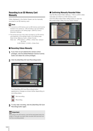 Page 144144
Recording to an SD Memory Card 
Manually
Video displayed in the Admin Viewer can be manually 
recorded to an SD memory card.
Note
 To record on an SD memory card, an SD memory card must be 
inserted in the camera (p. 129) and [Save Logs and Videos] 
must be selected in the setting page > [Memory Card] > 
[Operation Settings].
 The format and size of the video recorded on an SD memory 
card depends on the settings made on the Setting page.
Video format: [Memory Card] > [Video Format]
Video size: JPEG...