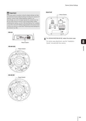 Page 165Restore Default Settings
165
8
Appendix
For dome case attachment, see the “Installation 
Guide” included with the camera.
Important
If the reset switch is pushed, network-related settings will also 
be restored to factory default settings including the cameras IP 
address, subnet mask, default gateway address, etc. 
Accordingly, you can no longer operate the camera from the 
PC you were using to connect to the camera before. When 
initializing the camera, use the “VB Initial Setting Tool” installed 
in...