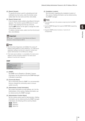 Page 49[Network] Setting Administrator Password, LAN, IP Address, DNS, etc
49
5
Setting Page
(5) [Search Domain]
To specify the server used for uploading and mail 
notification by host name, enter the domain name 
added after the host name and then click [Add].
(6) [Search Domain List]
A list of domain names added using [Search Domain] 
appears. The function queries DNS server for each 
domain name starting from the top of the list.
Use the ▲▼ buttons on the right to change the order 
of the domain names.
To...
