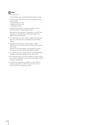 Page 5858
Note
 RTP stream URL
rtsp://IP_address:port_number/rtpstream/config1(~5)=r|u|m
[=r|u|m] is optional and can be omitted. If specified, specify 
only one option.
r: Requests RTP over TCP
u: Requests RTP over UDP
m: Requests multicast
Example: RTP streaming 1 request using RTP over TCP
rtsp://192.168.100.1:554/rtpstream/config1=r
Note that the actual operation is dependent on the RTP client 
application, so the URL does not necessarily specify the 
method used for transmission.
 The video quality and,...