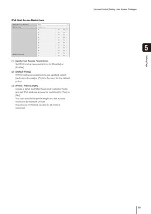 Page 69[Access Control] Setting User Access Privileges
69
5
Setting Page
IPv6 Host Access Restrictions
(1) [Apply Host Access Restrictions] 
Set IPv6 host access restrictions to [Disable] or 
[Enable]. 
(2) [Default Policy] 
If IPv6 host access restrictions are applied, select 
[Authorize Access] or [Prohibit Access] for the default 
policy. 
(3) [Prefix / Prefix Length] 
Create a list of permitted hosts and restricted hosts 
and set IPv6 address access for each host to [Yes] or 
[No]. 
You can specify the...