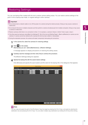 Page 61Camera Maintenance
5
61
You can use backup files created with this tool to restore camera setting values. You can restore camera settings to the 
point in time a backup was made, or  migrate settings to other cameras.
A message appears to disp lay precautions on restoring the setting values.
The [Restore Settings] dialog box appears.
Click [Browse] and specify the save location and file name for the backup file in t he dialog box that appears.
Note
You can copy and paste the path of the [File Name]. Copy...