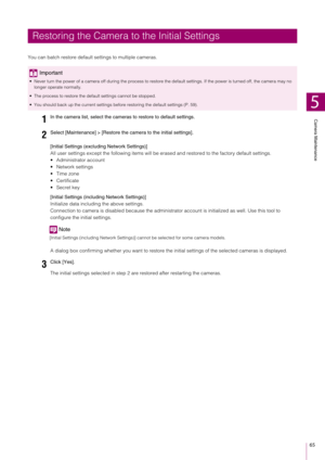 Page 65Camera Maintenance
5
65
You can batch restore default settings to multiple cameras.
[Initial Settings (exclud ing Network Settings)]
All user settings except the following items will be er ased and restored to the factory default settings.
 Administrator account
 Network settings
 Time zone
 Certificate
 Secret key
[Initial Settings (including Network Settings)]
Initialize data including the above settings.
Connection to camera is disabled because the administra tor account is initialized as well. Use...