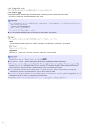 Page 114114
[Haze Compensation Level]
When Haze Compensation is set to [Manual], set the compensation level.
[Clear IR Mode] 
Uses infrared light to reduce shade and heat shimmer in far backgrounds to make the video clearer.
If you select [Enable], the video becomes black and white.
[Day/Night]
Select a capture mode according to the brightness of the installation environment.
[Auto]
The camera automatically determines ambient brig htness and switches to Day Mode or Night Mode.
[Day Mode]
Captures normal color...