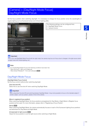 Page 115Setting Page
5
115
Set the focus position when switching day/night. It is necessary to change the focus position since the wavelengths of
regular lighting such as fluorescent lamps and infrared lighting differ.
Note
You can set [Day/Night Mode Focus] if the following conditions have been met.
– When [Focus] (P. 109) is set to [Manual]
– When [Clear IR Mode] (P. 114) is set to [Disable]
Day/Night Mode Focus
[Day/Night Mode Focus Control]
Set the focus control method when switching day/night.
[Use One-shot...