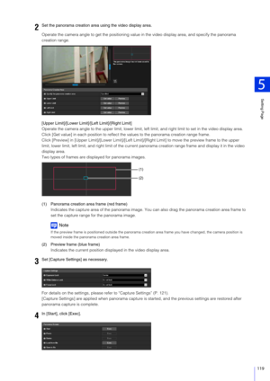 Page 119Setting Page
5
119
Operate the camera angle to get the positioning value in the video display area, and specify the panorama 
creation range.
[Upper Limit]/[Lower Limit ]/[Left Limit]/[Right Limit]
Operate the camera angle to the upper limit, lower limit, left  limit, and right limit to set in the video display area.
Click [Get value] in each position to reflect the values to the panorama creation range frame.
Click [Preview] in [Upper Limit]/[Lower Limit]/[Left Limi t]/[Right Limit] to move the preview...