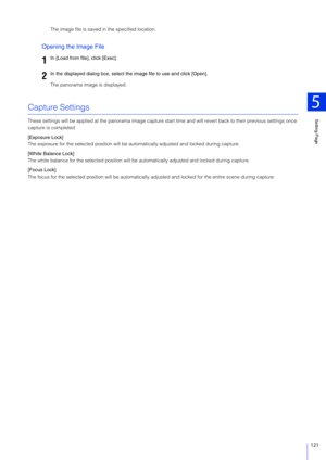 Page 121Setting Page
5
121
The image file is saved in the specified location.
Opening the Image File
The panorama image is displayed.
Capture Settings
These settings will be applied at the panorama image capture start time and will revert back to their previous settings once 
capture is completed.
[Exposure Lock]
The exposure for the selected position will be au tomatically adjusted and locked during capture.
[White Balance Lock]
The white balance for the selected position will be  automatically adjusted and...